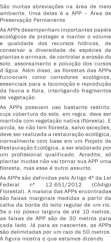 São muitas abreviações na área de meio ambiente. Uma delas é a APP – Área de Preservação Permanente.
As APPs desempenham importantes papéis ecológicos de proteger e manter o volume e qualidade dos recursos hídricos, de conservar a diversidade de espécies de plantas e animais, de controlar a erosão do solo, assoreamento e poluição dos cursos d’água. Além disso, as florestas das APPs funcionam como corredores ecológicos, essenciais para a locomoção e reprodução da fauna e flora, interligando fragmentos de vegetação.
As APPs possuem uso bastante restrito, cuja cobertura do solo, em regra, deve ser mantida com vegetação nativa (floresta). E ainda, se não tem floresta, salvo exceções, deve ser realizada a restauração ecológica, normalmente com base em um Projeto de Restauração Ecológica, a ser elaborado por um profissional qualificado. Acredite, só plantar mudas não vai tornar sua APP uma floresta, mas esse é outro assunto.
As APPs são definidas pelo Artigo 4º da Lei Federal nº 12.651/2012 (Código Florestal). A maioria das APPs encontradas são faixas marginais medidas a partir da calha da borda do leito regular de um rio. Se o rio possui largura de até 10 metros, as faixas de APP são de 30 metros para cada lado. Já para as nascentes, as APPs são delimitadas por um raio de 50 metros. A figura mostra o que estamos dizendo.