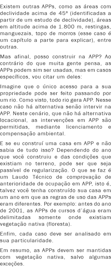 Existem outras APPs, como as áreas com declividade acima de 45º (identificadas a partir de um estudo de declividade), áreas em altitude acima de 1.800 m, restingas, manguezais, topo de morros (esse caso é um capítulo a parte para explicar), entre outras.
Mas afinal, posso construir na APP? Ao contrário do que muita gente pensa, as APPs podem sim ser usadas, mas em casos específicos, vou citar um deles: Imagine que o único acesso para a sua propriedade pode ser feito passando por um rio. Como visto, todo rio gera APP. Nesse caso não há alternativa senão intervir na APP. Neste cenário, que não há alternativa locacional, as intervenções em APP são permitidas, mediante licenciamento e compensação ambiental.
E se eu construí uma casa em APP e não sabia de tudo isso? Dependendo do ano que você construiu e das condições que existiam no terreno, pode ser que seja passível de regularização. O que se faz é um Laudo Técnico de comprovação de anterioridade de ocupação em APP, isto é, talvez você tenha construído sua casa em um ano em que as regras de uso das APPs eram diferentes. Por exemplo: antes do ano de 2001, as APPs de cursos d’água eram delimitadas somente onde existiam vegetação nativa (floresta).
Enfim, cada caso deve ser analisado em sua particularidade.
Em resumo, as APPs devem ser mantidas com vegetação nativa, salvo algumas exceções.