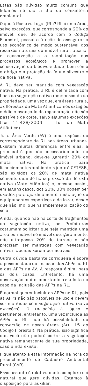 Estas são dúvidas muito comuns que lidamos no dia a dia da consultoria ambiental.
O que é Reserva Legal (RL)? RL é uma área, salvo exceções, que corresponde a 20% do imóvel, que, de acordo com o Código Florestal, possui a função de assegurar o uso econômico de modo sustentável dos recursos naturais do imóvel rural, auxiliar a conservação e a reabilitação dos processos ecológicos e promover a conservação da biodiversidade, bem como o abrigo e a proteção de fauna silvestre e da flora nativa.
A RL deve ser mantida com vegetação nativa. Na prática, a RL é delimitada com base na vegetação nativa remanescente da propriedade, uma vez que, em áreas rurais, as florestas da Mata Atlântica nos estágios médio e avançado de regeneração não são passíveis de corte, salvo algumas exceções (Lei 11.428/2006 – Lei da Mata Atlântica).
Já a Área Verde (AV) é uma espécie de correspondente da RL nas áreas urbanas. Existem muitas diferenças entre elas, a principal é que não necessariamente, no imóvel urbano, deve-se garantir 20% de mata nativa. Na prática, para licenciamentos ambientais junto à CETESB, são exigidos os 20% de mata nativa somente quando há supressão da floresta nativa (Mata Atlântica) e, mesmo assim, em alguns casos, dos 20%, 30% podem ser usados para ajardinamento, instalação de equipamentos exportivos e de lazer, desde que não implique na impermeabilização do solo.
Ainda, quando não há corte de fragmentos de vegetação nativa, as Prefeituras costumam solicitar que seja mantida uma área permeável no imóvel que, geralmente, não ultrapassa 20% do terreno e não precisam ser mantidas com vegetação nativa, apenas serem permeáveis.
Outra dúvida bastante corriqueira é sobre a possibilidade de inclusão das APPs na RL e das APPs na AV. A resposta é sim, para os dois casos. Entretanto, há uma observação muito importante a ser feita no caso da inclusão das APPs na RL.
É normal querer incluir as APPs na RL, pois as APPs não são passíveis de uso e devem ser mantidas com vegetação nativa (salvo exceções). O raciocínio é lógico e pertinente, entretanto, uma vez incluída as APPs na RL, não há possibilidade de conversão de novas áreas (Art. 15 do Código Florestal). Na prática, isso significa que você não poderá cortar a vegetação nativa remanescente da sua propriedade, caso ainda exista.
Fique atento a esta informação na hora do preenchimento do Cadastro Ambiental Rural (CAR).
Esse assunto é relativamente complexo e é natural que gere dúvidas. Estamos à disposição para auxiliar.