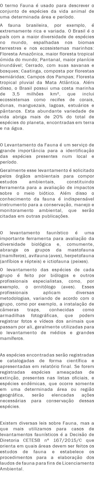 O termo Fauna é usado para descrever o conjunto de espécies da vida animal de uma determinada área e período. A fauna brasileira, por exemplo, é extremamente rica e variada. O Brasil é o país com a maior diversidade de espécies no mundo, espalhadas nos biomas terrestres e nos ecossistemas marinhos: Floresta Amazônica, maior floresta tropical úmida do mundo; Pantanal, maior planície inundável; Cerrado, com suas savanas e bosques; Caatinga, composta por florestas semiáridas; Campos dos Pampas; Floresta tropical pluvial da Mata Atlântica. Além disso, o Brasil possui uma costa marinha de 3,5 milhões km², que inclui ecossistemas como recifes de corais, dunas, manguezais, lagoas, estuários e pântanos. Esta abundante variedade de vida abriga mais de 20% do total de espécies do planeta, encontradas em terra e na água. O Levantamento da Fauna é um serviço de grande importância para a identificação das espécies presentes num local e período.
Geralmente esse levantamento é solicitado pelos órgãos ambientais para compor estudos ambientais, constituindo ferramenta para a avaliação de impactos sobre o meio biótico. Além disso o conhecimento da fauna é indispensável instrumento para a conservação, manejo e monitoramento ambiental, que serão citadas em outras publicações. O levantamento faunístico é uma importante ferramenta para avaliação da diversidade biológica e, comumente, abrange os grupos da mastofauna (mamíferos), avifauna (aves), herpetofauna (anfíbios e répteis) e ictiofauna (peixes). O levantamento das espécies de cada grupo é feito por biólogos e outros profissionais especialistas, como, por exemplo, o ornitólogo (aves). Esses profissionais aplicam diversas metodologias, variando de acordo com o grupo, como por exemplo, a instalação de câmeras traps, conhecidas como armadilhas fotográficas, que podem registrar fotos e vídeos dos animais que passam por ali, geralmente utilizadas para o levantamento de médios e grandes mamíferos. As espécies encontradas serão registradas e catalogadas de forma científica e apresentadas em relatório final. Se forem registradas espécies ameaçadas de extinção, presentes nas listas oficiais, e espécies endêmicas, que ocorre somente em uma determinada área ou região geográfica, serão elencadas ações necessárias para conservação dessas espécies. Existem diversas leis sobre Fauna, mas a que mais utilizamos para casos de levantamentos faunísticos é a Decisão de Diretoria CETESB nº 167/2015/C que orienta em quais áreas devem ser feitos os estudos de fauna e estabelece os procedimentos para a elaboração dos laudos de fauna para fins de Licenciamento Ambiental.
