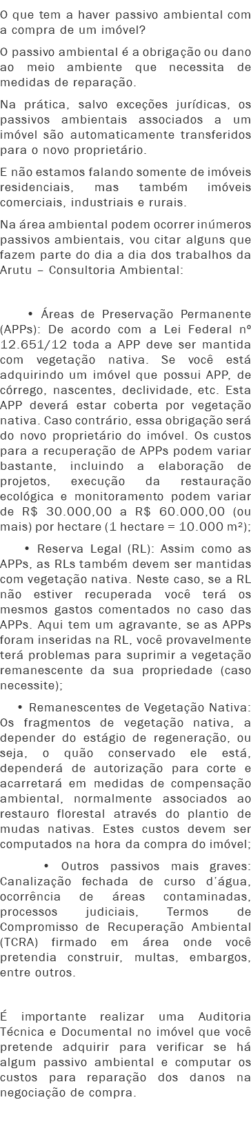 O que tem a haver passivo ambiental com a compra de um imóvel?
O passivo ambiental é a obrigação ou dano ao meio ambiente que necessita de medidas de reparação. Na prática, salvo exceções jurídicas, os passivos ambientais associados a um imóvel são automaticamente transferidos para o novo proprietário.
E não estamos falando somente de imóveis residenciais, mas também imóveis comerciais, industriais e rurais.
Na área ambiental podem ocorrer inúmeros passivos ambientais, vou citar alguns que fazem parte do dia a dia dos trabalhos da Arutu – Consultoria Ambiental: • Áreas de Preservação Permanente (APPs): De acordo com a Lei Federal nº 12.651/12 toda a APP deve ser mantida com vegetação nativa. Se você está adquirindo um imóvel que possui APP, de córrego, nascentes, declividade, etc. Esta APP deverá estar coberta por vegetação nativa. Caso contrário, essa obrigação será do novo proprietário do imóvel. Os custos para a recuperação de APPs podem variar bastante, incluindo a elaboração de projetos, execução da restauração ecológica e monitoramento podem variar de R$ 30.000,00 a R$ 60.000,00 (ou mais) por hectare (1 hectare = 10.000 m²); • Reserva Legal (RL): Assim como as APPs, as RLs também devem ser mantidas com vegetação nativa. Neste caso, se a RL não estiver recuperada você terá os mesmos gastos comentados no caso das APPs. Aqui tem um agravante, se as APPs foram inseridas na RL, você provavelmente terá problemas para suprimir a vegetação remanescente da sua propriedade (caso necessite); • Remanescentes de Vegetação Nativa: Os fragmentos de vegetação nativa, a depender do estágio de regeneração, ou seja, o quão conservado ele está, dependerá de autorização para corte e acarretará em medidas de compensação ambiental, normalmente associados ao restauro florestal através do plantio de mudas nativas. Estes custos devem ser computados na hora da compra do imóvel; • Outros passivos mais graves: Canalização fechada de curso d’água, ocorrência de áreas contaminadas, processos judiciais, Termos de Compromisso de Recuperação Ambiental (TCRA) firmado em área onde você pretendia construir, multas, embargos, entre outros. É importante realizar uma Auditoria Técnica e Documental no imóvel que você pretende adquirir para verificar se há algum passivo ambiental e computar os custos para reparação dos danos na negociação de compra.
