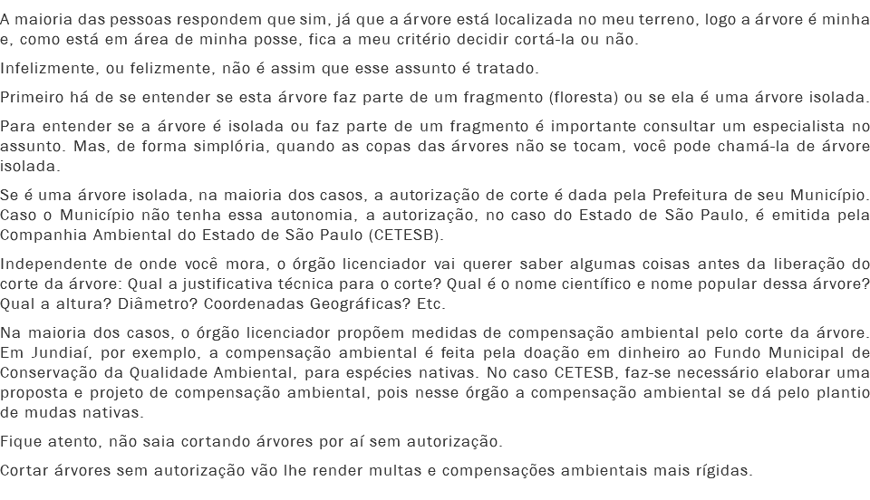 A maioria das pessoas respondem que sim, já que a árvore está localizada no meu terreno, logo a árvore é minha e, como está em área de minha posse, fica a meu critério decidir cortá-la ou não.
Infelizmente, ou felizmente, não é assim que esse assunto é tratado.
Primeiro há de se entender se esta árvore faz parte de um fragmento (floresta) ou se ela é uma árvore isolada.
Para entender se a árvore é isolada ou faz parte de um fragmento é importante consultar um especialista no assunto. Mas, de forma simplória, quando as copas das árvores não se tocam, você pode chamá-la de árvore isolada.
Se é uma árvore isolada, na maioria dos casos, a autorização de corte é dada pela Prefeitura de seu Município. Caso o Município não tenha essa autonomia, a autorização, no caso do Estado de São Paulo, é emitida pela Companhia Ambiental do Estado de São Paulo (CETESB).
Independente de onde você mora, o órgão licenciador vai querer saber algumas coisas antes da liberação do corte da árvore: Qual a justificativa técnica para o corte? Qual é o nome científico e nome popular dessa árvore? Qual a altura? Diâmetro? Coordenadas Geográficas? Etc.
Na maioria dos casos, o órgão licenciador propõem medidas de compensação ambiental pelo corte da árvore. Em Jundiaí, por exemplo, a compensação ambiental é feita pela doação em dinheiro ao Fundo Municipal de Conservação da Qualidade Ambiental, para espécies nativas. No caso CETESB, faz-se necessário elaborar uma proposta e projeto de compensação ambiental, pois nesse órgão a compensação ambiental se dá pelo plantio de mudas nativas.
Fique atento, não saia cortando árvores por aí sem autorização.
Cortar árvores sem autorização vão lhe render multas e compensações ambientais mais rígidas.
