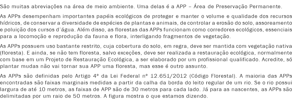 São muitas abreviações na área de meio ambiente. Uma delas é a APP – Área de Preservação Permanente.
As APPs desempenham importantes papéis ecológicos de proteger e manter o volume e qualidade dos recursos hídricos, de conservar a diversidade de espécies de plantas e animais, de controlar a erosão do solo, assoreamento e poluição dos cursos d’água. Além disso, as florestas das APPs funcionam como corredores ecológicos, essenciais para a locomoção e reprodução da fauna e flora, interligando fragmentos de vegetação.
As APPs possuem uso bastante restrito, cuja cobertura do solo, em regra, deve ser mantida com vegetação nativa (floresta). E ainda, se não tem floresta, salvo exceções, deve ser realizada a restauração ecológica, normalmente com base em um Projeto de Restauração Ecológica, a ser elaborado por um profissional qualificado. Acredite, só plantar mudas não vai tornar sua APP uma floresta, mas esse é outro assunto.
As APPs são definidas pelo Artigo 4º da Lei Federal nº 12.651/2012 (Código Florestal). A maioria das APPs encontradas são faixas marginais medidas a partir da calha da borda do leito regular de um rio. Se o rio possui largura de até 10 metros, as faixas de APP são de 30 metros para cada lado. Já para as nascentes, as APPs são delimitadas por um raio de 50 metros. A figura mostra o que estamos dizendo.
