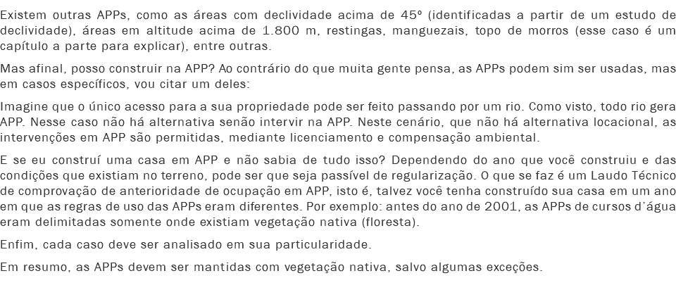 Existem outras APPs, como as áreas com declividade acima de 45º (identificadas a partir de um estudo de declividade), áreas em altitude acima de 1.800 m, restingas, manguezais, topo de morros (esse caso é um capítulo a parte para explicar), entre outras.
Mas afinal, posso construir na APP? Ao contrário do que muita gente pensa, as APPs podem sim ser usadas, mas em casos específicos, vou citar um deles: Imagine que o único acesso para a sua propriedade pode ser feito passando por um rio. Como visto, todo rio gera APP. Nesse caso não há alternativa senão intervir na APP. Neste cenário, que não há alternativa locacional, as intervenções em APP são permitidas, mediante licenciamento e compensação ambiental.
E se eu construí uma casa em APP e não sabia de tudo isso? Dependendo do ano que você construiu e das condições que existiam no terreno, pode ser que seja passível de regularização. O que se faz é um Laudo Técnico de comprovação de anterioridade de ocupação em APP, isto é, talvez você tenha construído sua casa em um ano em que as regras de uso das APPs eram diferentes. Por exemplo: antes do ano de 2001, as APPs de cursos d’água eram delimitadas somente onde existiam vegetação nativa (floresta).
Enfim, cada caso deve ser analisado em sua particularidade.
Em resumo, as APPs devem ser mantidas com vegetação nativa, salvo algumas exceções.
