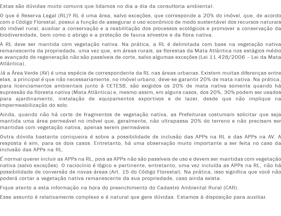 Estas são dúvidas muito comuns que lidamos no dia a dia da consultoria ambiental.
O que é Reserva Legal (RL)? RL é uma área, salvo exceções, que corresponde a 20% do imóvel, que, de acordo com o Código Florestal, possui a função de assegurar o uso econômico de modo sustentável dos recursos naturais do imóvel rural, auxiliar a conservação e a reabilitação dos processos ecológicos e promover a conservação da biodiversidade, bem como o abrigo e a proteção de fauna silvestre e da flora nativa.
A RL deve ser mantida com vegetação nativa. Na prática, a RL é delimitada com base na vegetação nativa remanescente da propriedade, uma vez que, em áreas rurais, as florestas da Mata Atlântica nos estágios médio e avançado de regeneração não são passíveis de corte, salvo algumas exceções (Lei 11.428/2006 – Lei da Mata Atlântica).
Já a Área Verde (AV) é uma espécie de correspondente da RL nas áreas urbanas. Existem muitas diferenças entre elas, a principal é que não necessariamente, no imóvel urbano, deve-se garantir 20% de mata nativa. Na prática, para licenciamentos ambientais junto à CETESB, são exigidos os 20% de mata nativa somente quando há supressão da floresta nativa (Mata Atlântica) e, mesmo assim, em alguns casos, dos 20%, 30% podem ser usados para ajardinamento, instalação de equipamentos exportivos e de lazer, desde que não implique na impermeabilização do solo.
Ainda, quando não há corte de fragmentos de vegetação nativa, as Prefeituras costumam solicitar que seja mantida uma área permeável no imóvel que, geralmente, não ultrapassa 20% do terreno e não precisam ser mantidas com vegetação nativa, apenas serem permeáveis.
Outra dúvida bastante corriqueira é sobre a possibilidade de inclusão das APPs na RL e das APPs na AV. A resposta é sim, para os dois casos. Entretanto, há uma observação muito importante a ser feita no caso da inclusão das APPs na RL.
É normal querer incluir as APPs na RL, pois as APPs não são passíveis de uso e devem ser mantidas com vegetação nativa (salvo exceções). O raciocínio é lógico e pertinente, entretanto, uma vez incluída as APPs na RL, não há possibilidade de conversão de novas áreas (Art. 15 do Código Florestal). Na prática, isso significa que você não poderá cortar a vegetação nativa remanescente da sua propriedade, caso ainda exista.
Fique atento a esta informação na hora do preenchimento do Cadastro Ambiental Rural (CAR).
Esse assunto é relativamente complexo e é natural que gere dúvidas. Estamos à disposição para auxiliar. 