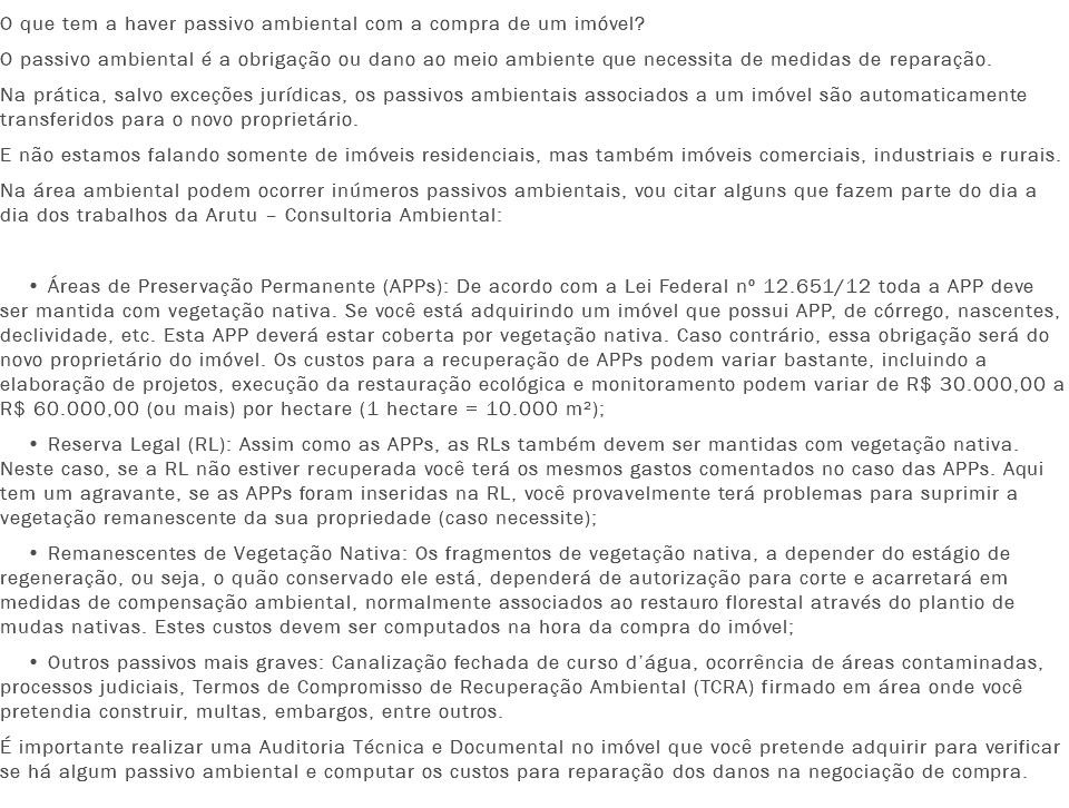 O que tem a haver passivo ambiental com a compra de um imóvel?
O passivo ambiental é a obrigação ou dano ao meio ambiente que necessita de medidas de reparação. Na prática, salvo exceções jurídicas, os passivos ambientais associados a um imóvel são automaticamente transferidos para o novo proprietário.
E não estamos falando somente de imóveis residenciais, mas também imóveis comerciais, industriais e rurais.
Na área ambiental podem ocorrer inúmeros passivos ambientais, vou citar alguns que fazem parte do dia a dia dos trabalhos da Arutu – Consultoria Ambiental: • Áreas de Preservação Permanente (APPs): De acordo com a Lei Federal nº 12.651/12 toda a APP deve ser mantida com vegetação nativa. Se você está adquirindo um imóvel que possui APP, de córrego, nascentes, declividade, etc. Esta APP deverá estar coberta por vegetação nativa. Caso contrário, essa obrigação será do novo proprietário do imóvel. Os custos para a recuperação de APPs podem variar bastante, incluindo a elaboração de projetos, execução da restauração ecológica e monitoramento podem variar de R$ 30.000,00 a R$ 60.000,00 (ou mais) por hectare (1 hectare = 10.000 m²); • Reserva Legal (RL): Assim como as APPs, as RLs também devem ser mantidas com vegetação nativa. Neste caso, se a RL não estiver recuperada você terá os mesmos gastos comentados no caso das APPs. Aqui tem um agravante, se as APPs foram inseridas na RL, você provavelmente terá problemas para suprimir a vegetação remanescente da sua propriedade (caso necessite); • Remanescentes de Vegetação Nativa: Os fragmentos de vegetação nativa, a depender do estágio de regeneração, ou seja, o quão conservado ele está, dependerá de autorização para corte e acarretará em medidas de compensação ambiental, normalmente associados ao restauro florestal através do plantio de mudas nativas. Estes custos devem ser computados na hora da compra do imóvel; • Outros passivos mais graves: Canalização fechada de curso d’água, ocorrência de áreas contaminadas, processos judiciais, Termos de Compromisso de Recuperação Ambiental (TCRA) firmado em área onde você pretendia construir, multas, embargos, entre outros.
É importante realizar uma Auditoria Técnica e Documental no imóvel que você pretende adquirir para verificar se há algum passivo ambiental e computar os custos para reparação dos danos na negociação de compra.
